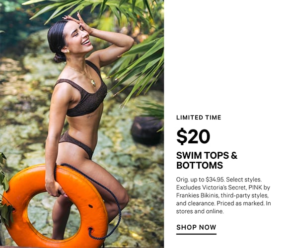 Limited Time. $20 Swim Tops and Bottoms. Orig. up to $34.95. Select styles. Excludes Victorias Secret, PINK by Frankies Bikinis, third-party styles, and clearance. Priced as marked. In stores and online. Shop Now.