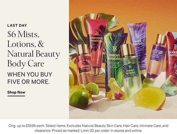 Limited Time. $6 Mists, Lotions, and Natural Beauty Body Care when you buy five or more. Orig. up to $19.95 each. Select items. Excludes Natural Beauty Skin Care, Hair Care, Intimate Care, and clearance. Priced as marked. Limit 30 per order. In stores and online. Shop Now.