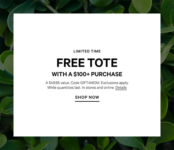 Limited Time. Free Tote with a $100+ Purchase. A $49.95 value. Code GIFT4MOM. Exclusions apply. While quantities last. In stores and online. Click for details.