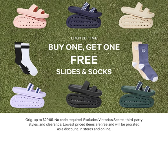 Limited Time. Buy One, Get One Free. Slides an Socks. Orig. up to $29.95. No code required. Excludes Victorias Secret, third-party styles, and clearance. Lowest priced items are free and will be prorated as a discount. In stores and online.