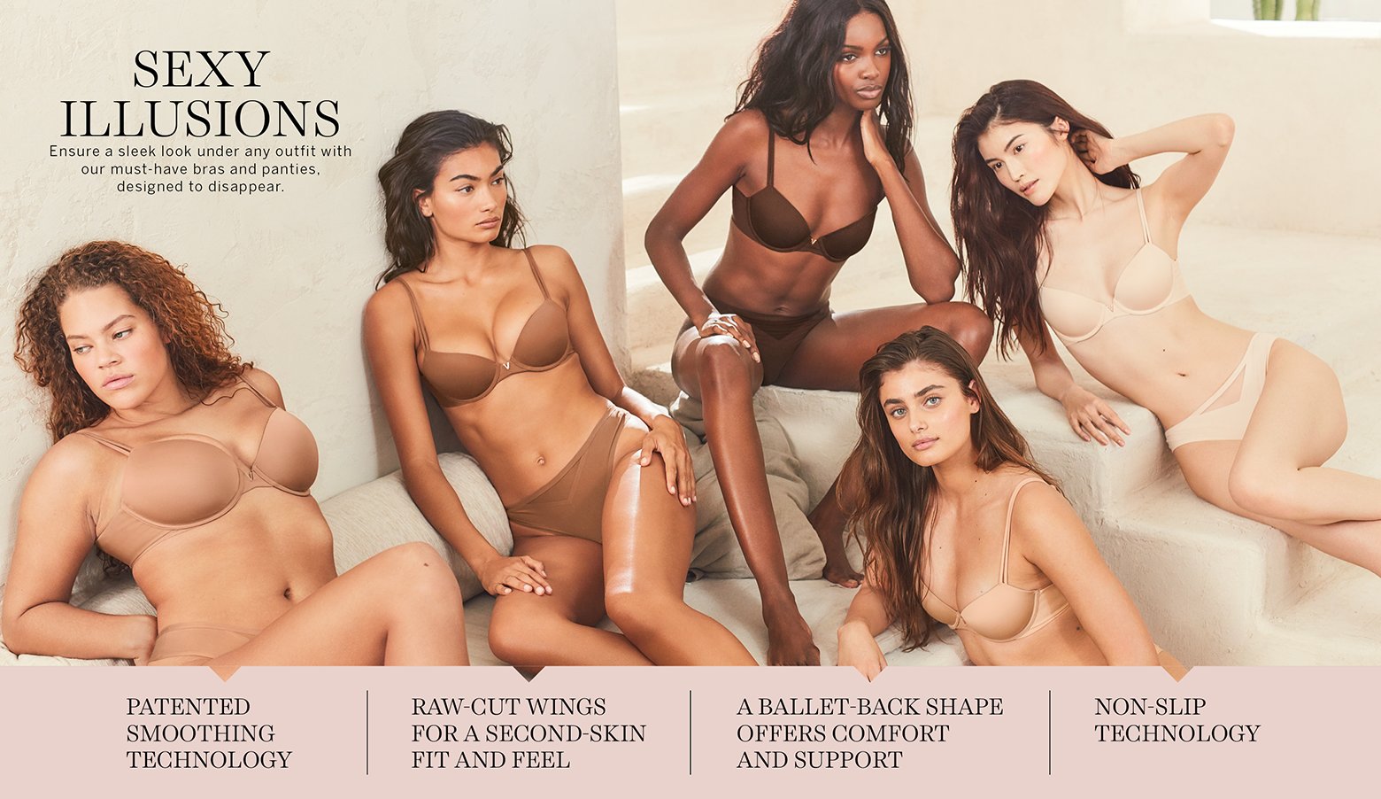 Sexy Illusions. Ensure a sleek look under any outfit with our must-have bras and panties, designed to disappear. Patented smoothing technology. Raw-cut wings for a second-skin fit and feel. A ballet-back shape offers comfort and support. Non-slip technology.
