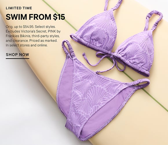 Limited Time. Swim from $15. Orig. up to $54.95. Select styles. Excludes Victoria&#39;s Secret, PINK by Frankies Bikinis, third-party styles, and clearance. Priced as marked. In select stores and online.