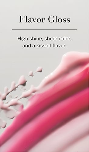 Flavor Gloss. High shine, sheer color, and a kiss of flavor.
