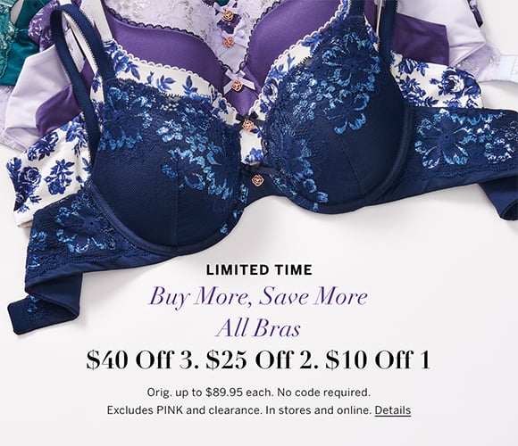 Limited Time. Buy More, Save More All Bras. $40 off 3. $25 off 2. $10 off 1. Orig. up to $89.95 each. No code required. Excludes PINK and clearance. In stores and online. Click for details.