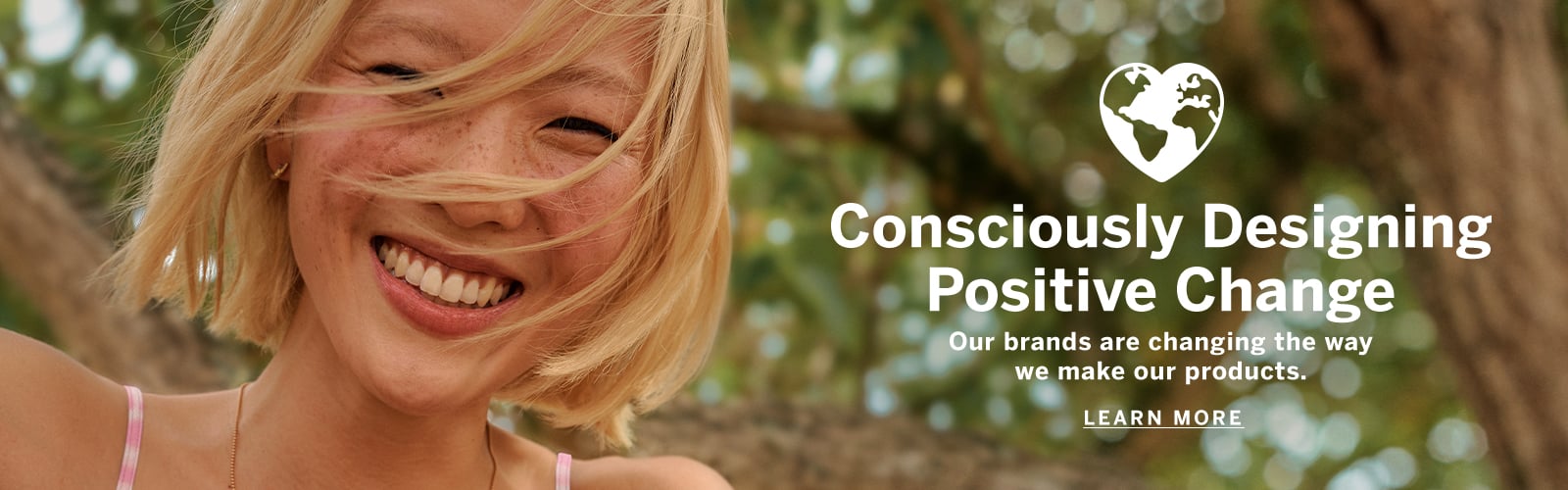 Consciously designing positive change. our brands are changing the way we make our products. Click to learn more.
