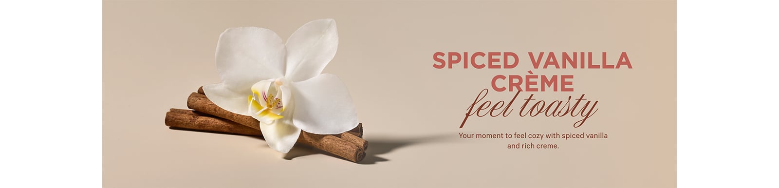 SPICED VANILLA CR&#200;ME. feel toasty Your moment to feel cozy with spiced vanilla and rich creme.