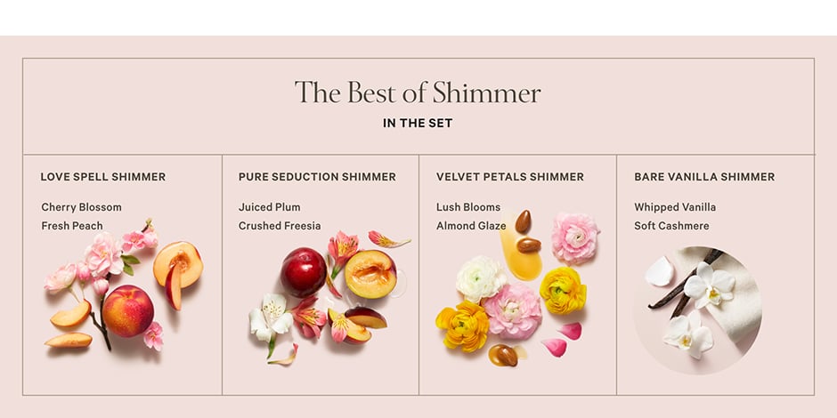 <p>The Best of Shimmer. In the Set. Love Spell Shimmer. Cherry Blossom. Fresh Peach. Pure Seduction Shimmer. Juiced Plum. Crushed Freesia. Velvet Petals Shimmer. Lush Blooms. Almond Glaze. Bare Vanilla Shimmer. Whipped Vanilla. Soft Cashmere.</p>