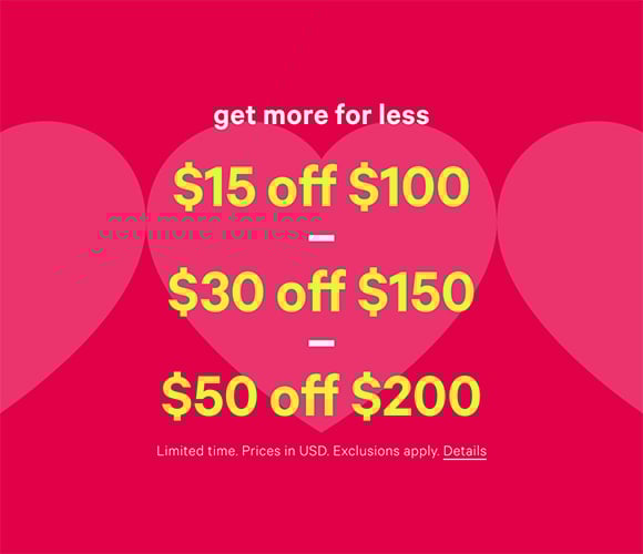 Get More for Less. $15 Off $100, $30 Off $150, $50 Off $200. Limited time. Prices in USD. Exclusions apply. Click for details.