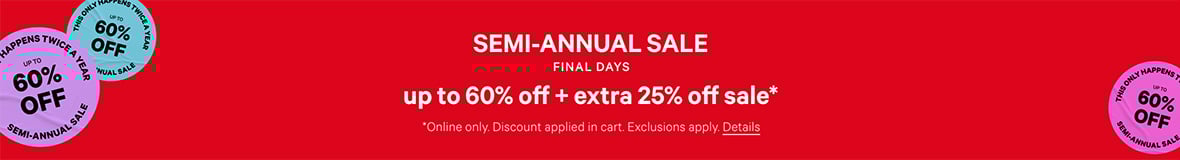 Semi-Annual Sale. Final Days. Up to 60% off + Extra 25% Off Sale. Online only. Discount applied in cart. Exclusions apply. Click for Details.