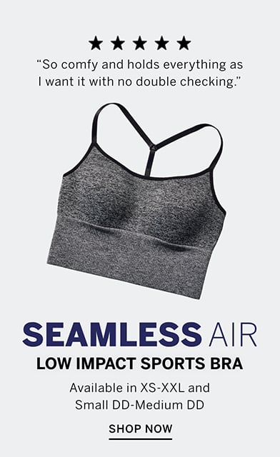 Seamless Air Low Impact Sports Bra. Available in XS-XXL and Small DD- Medium DD. 5 stars. So comfy and holds everything as I want it with no double checking. Shop Now.