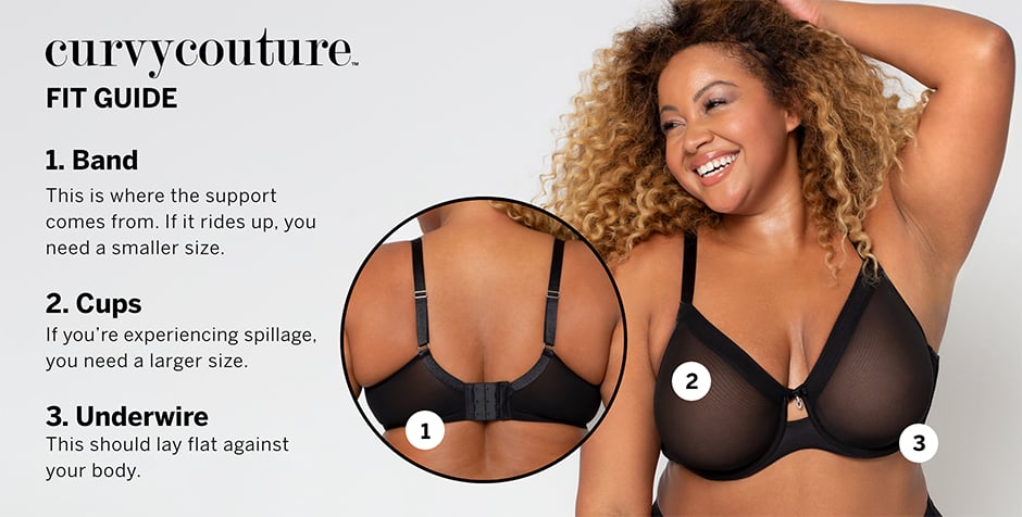 Curvy Couture Fit Guide. 1. Band. This is where the support comes from. If it rides up, you need a smaller size. 2.&#160;Cups. If you&#39;re experiencing spillage, you need a larger size. 3. Underwire. This should lay flat against your body.