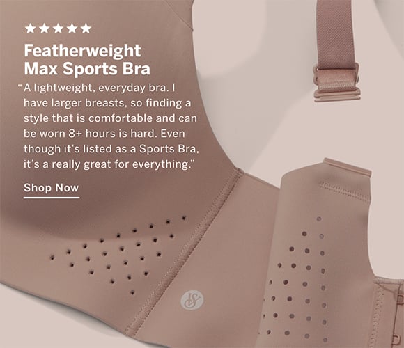 ﻿Featherweight Max Sports Bra. A lightweight, everyday bra. I have larger breasts, so finding a style that is comfortable and can be worn 8+ hours is hard. Even though its listed as a Sports Bra, its a really great for everything. Shop Now.