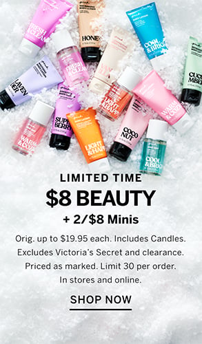 Limited Time. $8 Beauty +2 for $8 Minis. Orig. up to $19.95 each. Includes Candles. Excludes Victorias Secret and clearance. Priced as marked. Limit 30 per order. In stores and online. Shop Now.