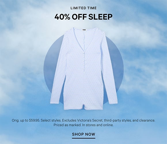 Limited Time. 40% Off Sleep. Orig. up to $59.95. Select styles. Excludes Victorias Secret, third-party styles, and clearance. Priced as marked. In stores and online. Shop Now.