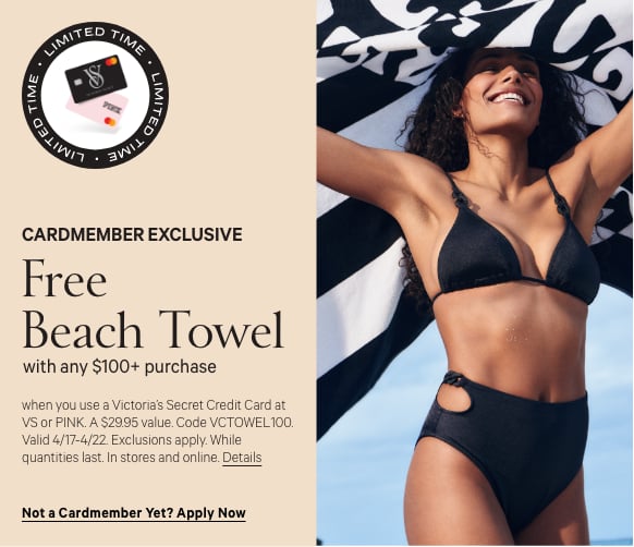 Cardmember Stamp. Urgency callout Limited Time Cardmember Exclusive. Free Beach Towel. with any $100+ purchase when you use a Victorias Secret Credit Card at VS or PINK. A $29.95 value. Code VCTOWEL100. Valid 4/17-4/22. Exclusions apply. While quantities last. In stores and online.