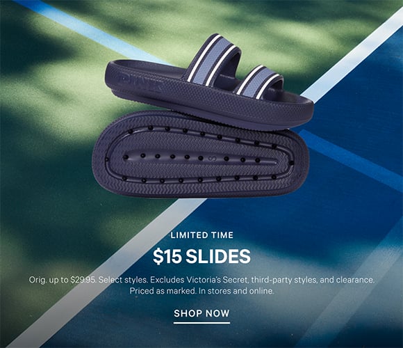 Limited Time. $15 Slides Orig. up to $29.95. Select styles. Excludes Victorias Secret, third-party styles, and clearance. Priced as marked. In stores and online. Shop Now.