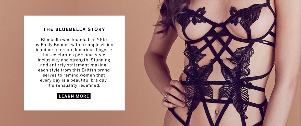 The Bluebella Story. Bluebella was founded in 2005 by Emily Bendell with a simple vision in mind: to create luxurious lingerie that celebrates personal style, inclusivity and strength. Stunning and entirely statement-making, each style from this British Brand serves to remind women that every day is a beautiful bra day. It is sensuality redefined. Click to learn more.