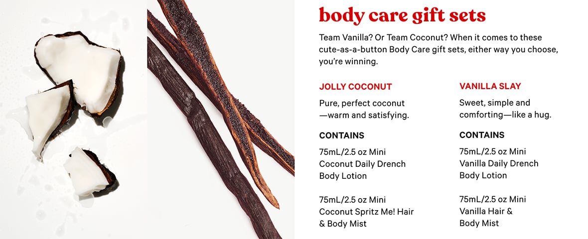 Body Care Gift Sets Team Vanilla? Or Team Coconut? When it comes to these cute-as-a-button Body Care gift sets, either way you choose, you are winning. JOLLY COCONUT Pure, perfect coconut warm and satisfying. Contains 75mL/2.5 oz Mini Coconut Daily Drench Body Lotion. 75mL/2.5 oz Mini Coconut Spritz Me! Hair & Body Mist. VANILLA SLAY. Sweet, simple and comforting like a hug. Contains. 75mL/2.5 oz Mini Vanilla Daily Drench Body Lotion. 75mL/2.5 oz Mini Vanilla Hair & Body Mist.