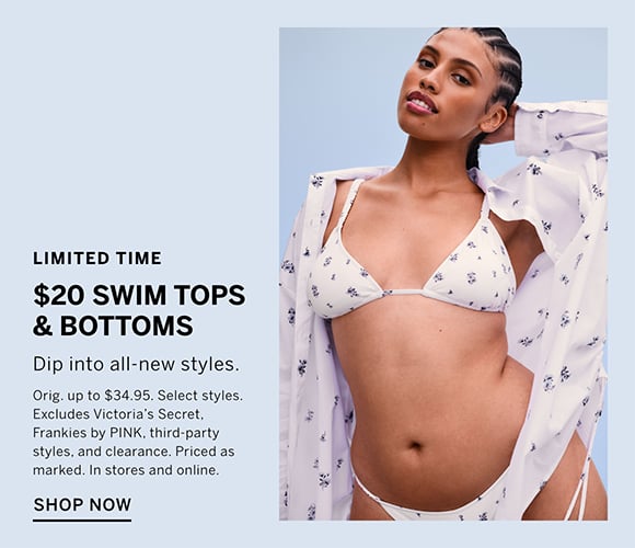 Limited Time. $20 Swim Tops and Bottoms. Dip into all-new styles. Orig. up to $34.95. Select styles. Excludes Victorias Secret, Frankies by PINK, third-party styles, and clearance. Priced as marked. In stores and online. Shop Now.