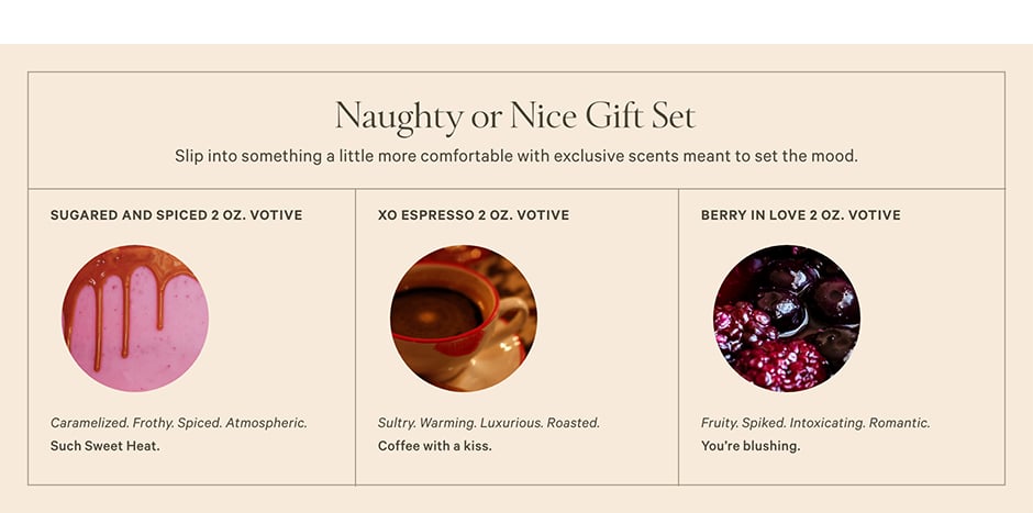 Naughty or Nice Gift Set. Slip into something a little more comfortable with exclusive scents meant to set the mood. What's Inside Sugared and Spiced 2 oz. Votive. Caramelized. Frothy. Spiced. Atmospheric. Such sweet heat. XO Espresso 2 oz. Votive Sultry. Warming. Luxurious. Roasted. Coffee with a kiss. Berry in Love 2 oz. Votive. Fruity. Spiked. Intoxicating. Romantic. You’re blushing.