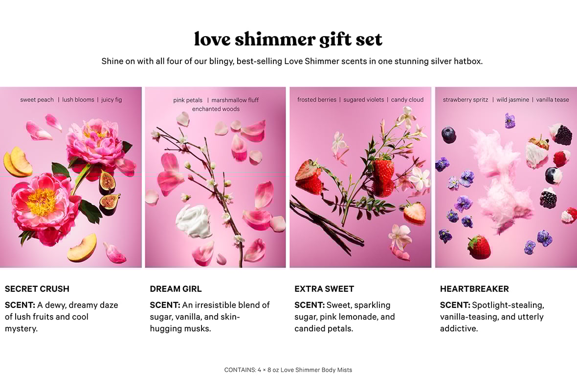 Love Shimmer Gift Set. Shine on with all four of our blingy, best-selling Love Shimmer scents in one stunning silver hatbox. CONTAINS: 4 x 8 oz Love Shimmer Body Mists. Secret Crush SCENT NOTES: Sweet Peach Lush Blooms Juicy Fig SCENT: A dewy, dreamy daze of lush fruits and cool mystery. SPARKLE: GOLD Dream Girl SCENT NOTES Pink Petals Marshmallow Fluff Enchanted Woods SCENT: An irresistible blend of sugar, vanilla, and skin-hugging musks. SPARKLE: Violet Extra Sweet SCENT NOTES: Frosted Berries Sugared Violets Candy Cloud SCENT: Sweet, sparkling sugar, pink lemonade, and candied petals. SPARKLE: Silver Heartbreaker Strawberry Spritz Wild Jasmine Vanilla Tease SCENT: Spotlight-stealing, vanilla-teasing, and utterly addictive.