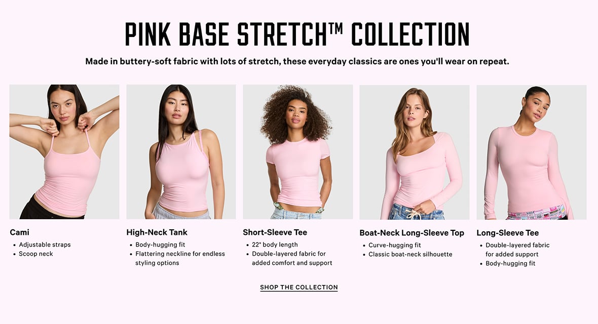 PINK Base Stretch TM Collection. Made in buttery-soft fabric with lots of stretch, these everyday classics are ones youll wear on repeat. Cami. Adjustable straps. Scoop neck. High-Neck Tank. Body-hugging fit. Flattering neckline for endless styling options. Short-Sleeve Tee. 22 inch body length. Double-layered fabric for added comfort and support. Boat-Neck Long-Sleeve Top. Curve-hugging fit. Classic boat-neck silhouette. Long-Sleeve Tee. Double-layered fabric for added support​. Body-hugging fit​. Shop the Collection.