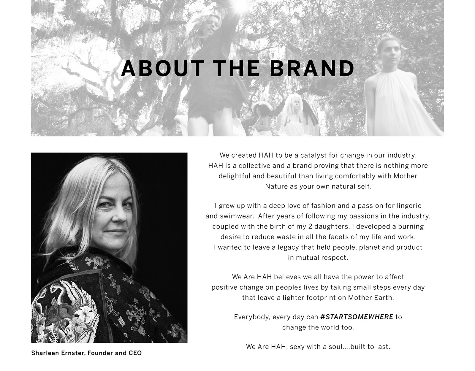 About The Brand. We created HAH to be catalyst for change in our industry. HAH is a collective and a brand providing that there is nothing more delightful and beautiful than living comfortably with Mother Nature as your own natural self. I grew up with a deep love of fashion and passion for lingerie and swimwear. After years of following my passion in the industry, coupled with the birth of my 2 daughters i developed a burning desire to reduce waste in all the facets of my life and work. I wanted to leave a legacy that held people, planet and product in mutual respect. We Are HAH belives we all have the power to affect positive change on peoples lives by taking small steps everyday that leaves a lighter footprint on Mother Earth. Everybody, everyday can Startsomewhere to change the world too...We Are HAH, sexy with a soul... build to last. Sharleen Ernster, Founder and CEO.