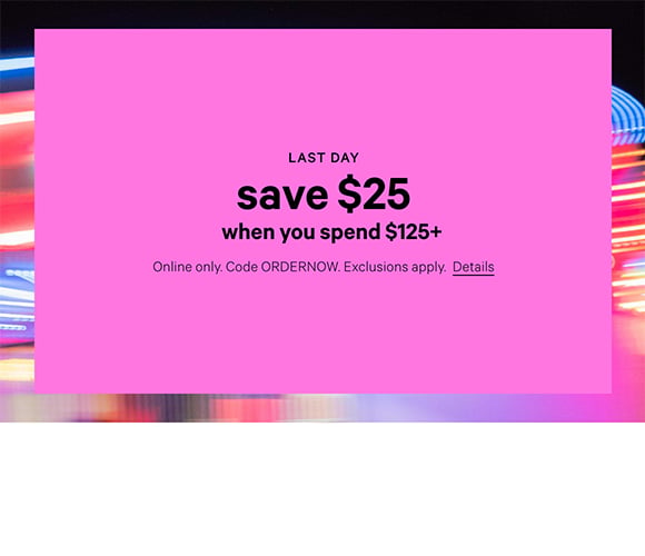 Last Day. Save $25 When You Spend $125+ Online only. Code ORDERNOW. Exclusions apply. Click for Details.