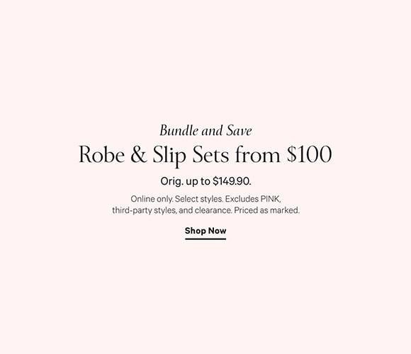 Bundle and Save. Robe and Slip Sets from $100. Online only. Orig. up to $149.90. Select styles. Excludes PINK, third-party styles, and clearance. Priced as marked. Shop Now.
