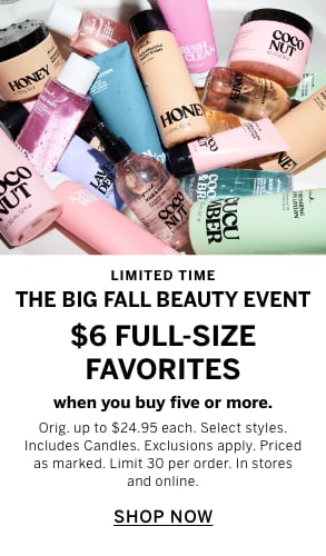 Limited Time. The Big Fall Beauty Event. $6 Full-Size Favorites when you buy five or more. Orig. up to $24.95 each. Select styles. Includes Candles. Exclusions apply. Priced as marked. Limit 30 per order. In stores and online. Shop Now.