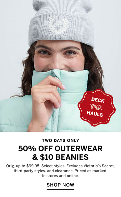 Two Days Only. Deck the hauls. 50% Off Outerwear and $10 Beanies. Orig. up to $99.95. Select styles. Excludes Victorias Secret, third-party styles, and clearance. Priced as marked. In stores and online. Shop Now.