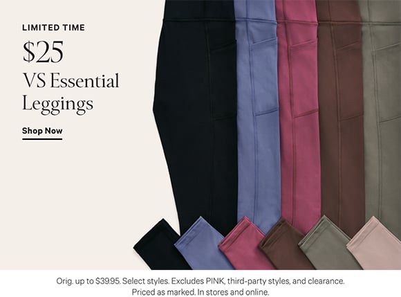Limited Time. $25 VS Essential Leggings. Orig. up to $39.95. Select styles. Excludes PINK, third-party styles, and clearance. Priced as marked. In stores and online. Shop Now.
