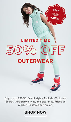 Limited Time. Deck the hauls. 50% Off Outerwear. Orig. up to $99.95. Select styles. Excludes Victorias Secret, third-party styles, and clearance. Priced as marked. In stores and online. Shop Now.