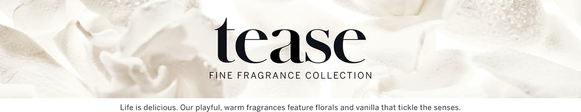 Tease Fine Fragrance Collection. Life is delicious. Our playful, warm fragrances feature florals and vanilla that tickle the senses.
