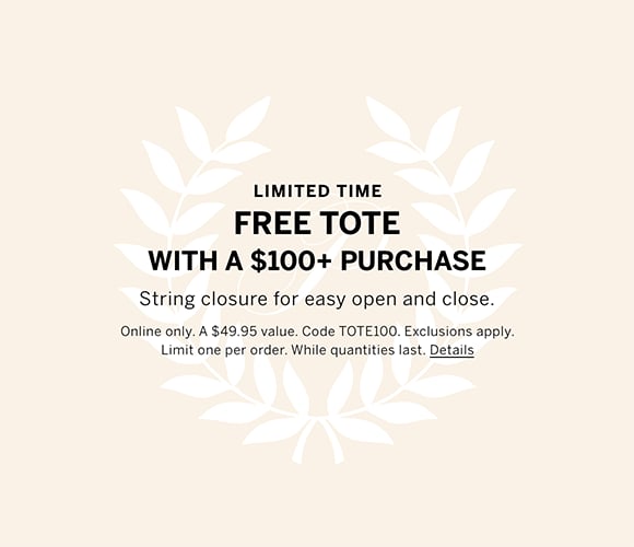 Limited Time. Free Tote with a $100 plus Purchase. String closure for easy open and close. Online only. A $49.95 value. Code TOTE100. Exclusions apply. Limit one per order. While quantities last. Click for details.
