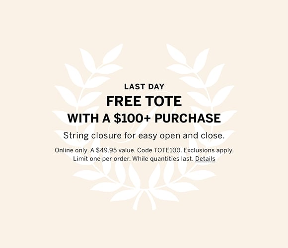 Last Day. Free Tote with a $100 plus Purchase. String closure for easy open and close. Online only. A $49.95 value. Code TOTE100. Exclusions apply. Limit one per order. While quantities last. Click for details.