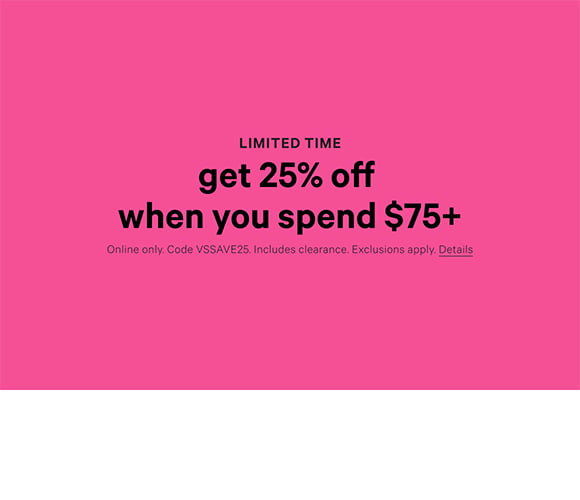 Limited Time. Get 25% Off When You Spend $75+ Online only. Code VSSAVE25. Includes clearance. Exclusions apply. Click for Details