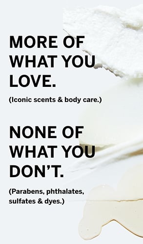 More of what you love. Iconic scents and body care. None of what you donot. Parabens, phthalates, sulfates and dyes.