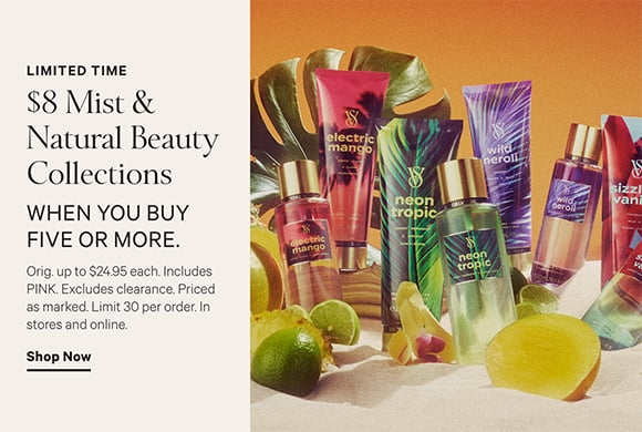 Limited Time. $8 Mist and Natural Beauty Collections when you buy five or more. Orig. up to $24.95 each. Includes PINK. Excludes clearance. Priced as marked. Limit 30 per order. In stores and online. Click to shop now.