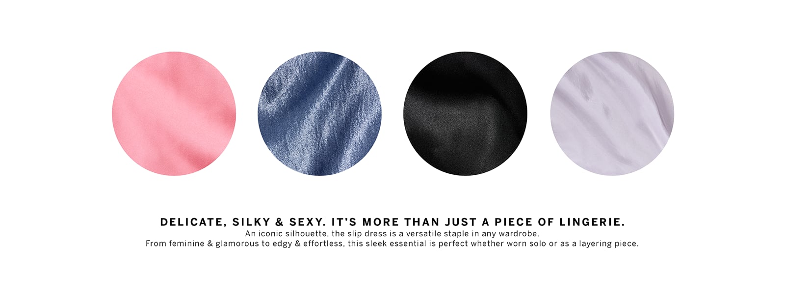 Slip Dressing. Luxe and lightweight, this feminine style is a timeless classic.Delicate, Silky and Sexy. It is more than just a piece of Lingerie. An iconic silhouette, the slip dress is a versatile staple in any wardrobe. From feminine and glamorous to edgy and effortless, this sleek essential is perfect whether worn solo or as a layering piece. Slip. Dress. Both. Throw it over a long-sleeve bodysuit or under a chunky knit for an Instant look. The styling options are endless.