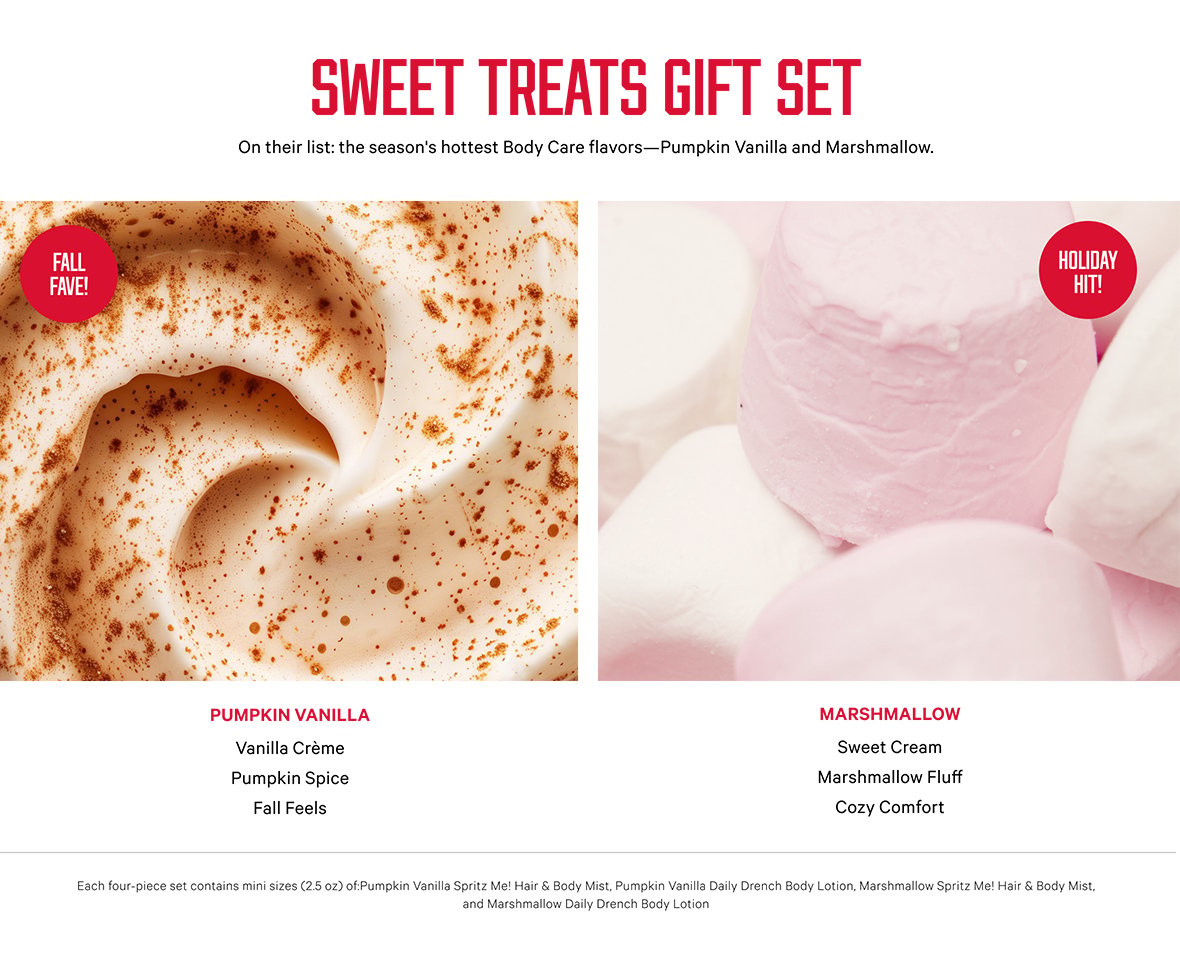 Sweet Treats Gift Set. On their list: the seasons hottest Body Care flavors—Pumpkin Vanilla and Marshmallow. MARSHMALLOW. Sweet Cream. Marshmallow Fluff. Cozy Comfort. PUMPKIN VANILLA. Vanilla Crème. Pumpkin Spice. Fall Feels. Each four-piece set contains mini sizes (2.5 oz) of:Pumpkin Vanilla Spritz Me! Hair and Body Mist, Pumpkin Vanilla Daily Drench Body Lotion, Marshmallow Spritz Me! Hair and Body Mist, and Marshmallow Daily Drench Body Lotion.