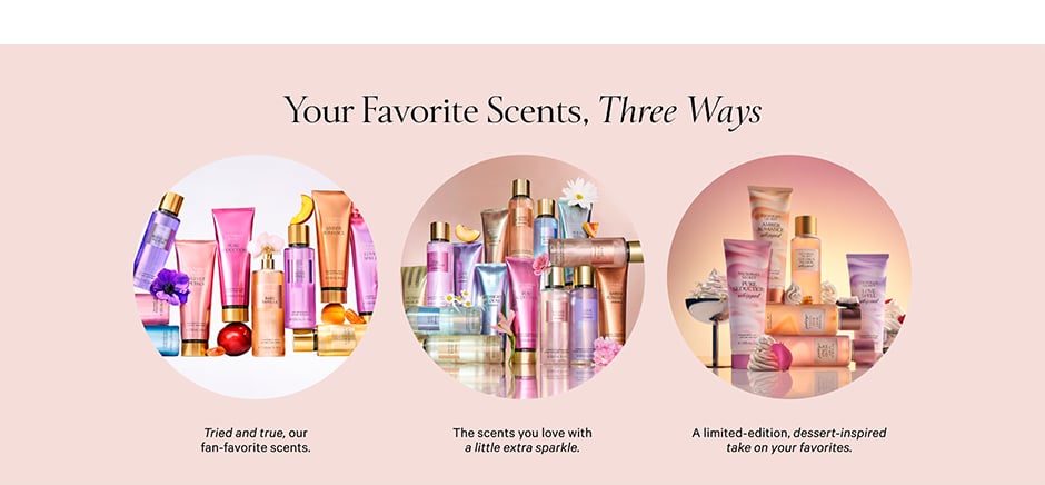 Your Favorite Scents, Three Ways Tried and true, our fan-favorite scents. The scents you love with a little extra sparkle. A limited-edition, dessert-inspired take on your favorites.