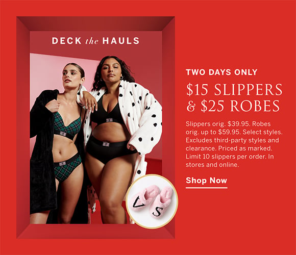 Two Days Only. Deck The Hauls. $15 Slippers and $25 Robes. Slippers orig. $39.95. Robes orig. up to $59.95. Select styles. Excludes third-party styles and clearance. Priced as marked. Limit 10 slippers per order. In stores and online. Shop Now.