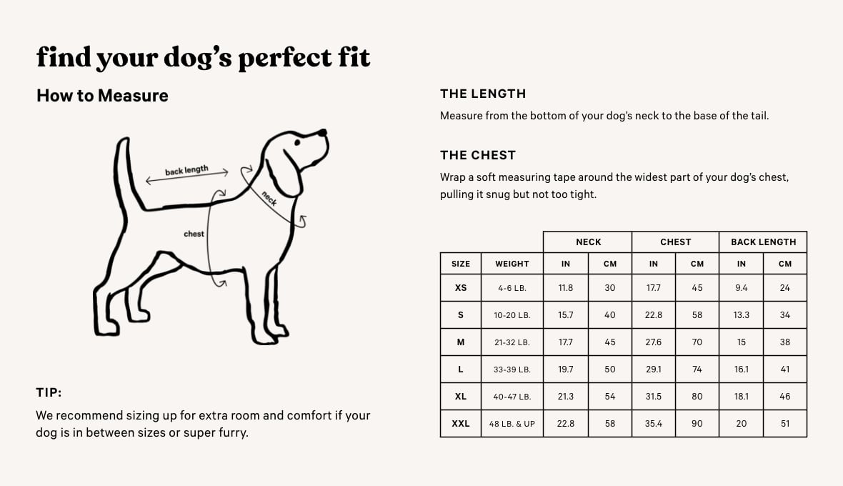 Find Your Dogs Perfect Fit. How to Measure. The Chest. Wrap a soft measuring tape around the widest part of your dogs chest, pulling it snug but not too tight. The Length. Measure from the bottom of your dogs neck to the base of the tail. Tip: We recommend sizing up for extra room and comfort if your dog is in between sizes or super furry.