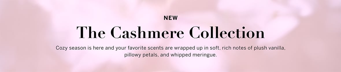 NEW. The Cashmere Collection. Your favorite scents are all wrapped up in soft, rich notes of plush vanilla, pillowy petals, and whipped meringue.