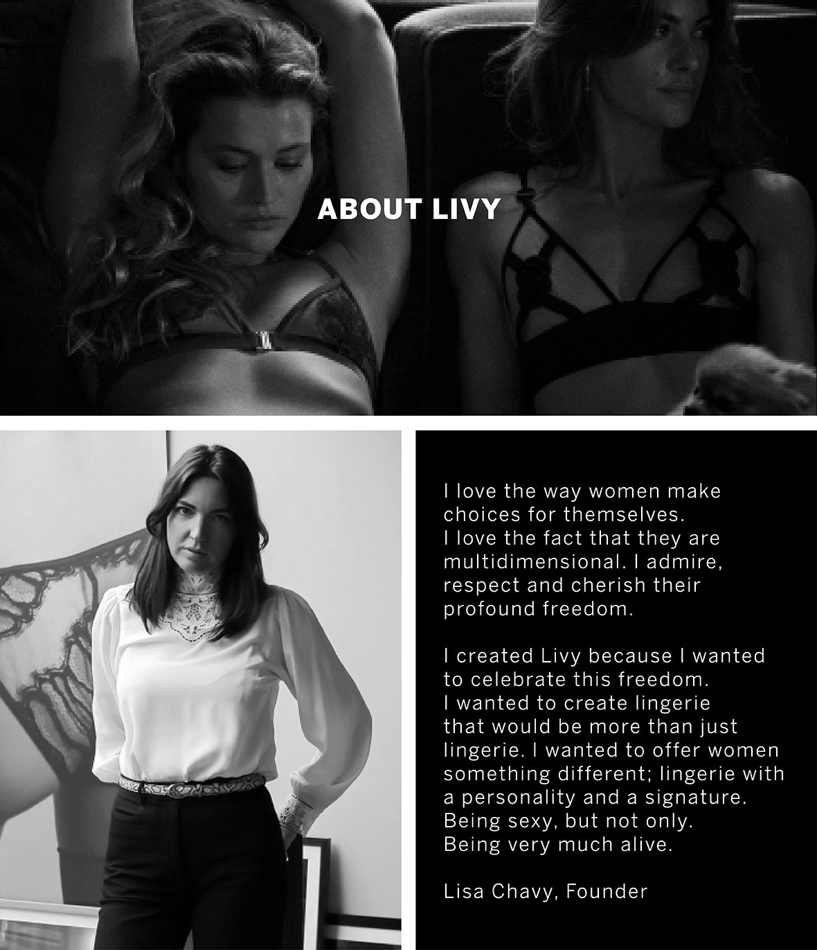 About Livy. I love the way woman make choices for themselves. I love the fact that they are multidimensional. I admire, respect and cherish their profound freedom. I created livy because i wanted to celebrate this freedom. I wanted to create lingerie that would be more than just lingerie. I wanted to offer woman something different; lingerie with a personality and a signature. Being sexy, but not only. Being very much alive. Lisa Chavy, Founder.