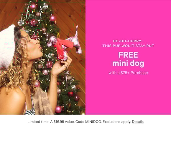 Ho-ho-hurry...this pup wont stay put. Free Mini Dog with a $75+ Purchase. Limited time. A $16.95 value. Code MINIDOG. Exclusions apply. Click for details.