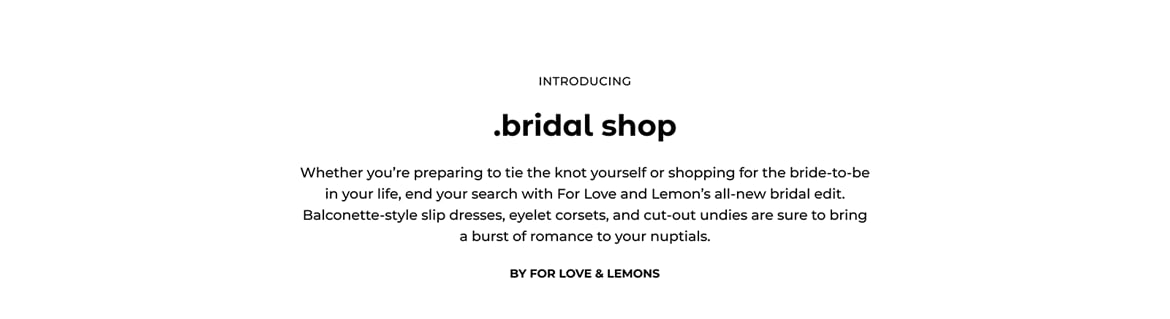 Introducing. Bridal shop. Whether you are preparing to tie the knot yourself or shopping for the bride-to-be in your life, end your search with For Love and Lemons all-new bridal edit. Balconette-style slip dresses, eyelet corsets, and cut-out undies are sure to bring a burst Of romance to your nuptials. By For Love and Lemons.