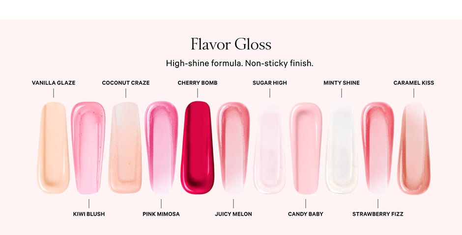 VANILLA GLAZE COCONUT CRAZE Flavor Gloss High-shine formula. Non-sticky finish. CHERRY BOMB SUGAR HIGH MINTY SHINE CARAMEL KISS KIWI BLUSH PINK MIMOSA JUICY MELON CANDY BABY STRAWBERRY FIZZ.