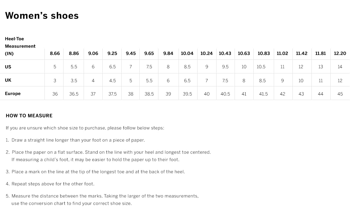 Womens shoes. How to measure. If you are unsure which shoe size to purchase, please follow below steps. Draw a straight line longer than your foot on a piece Of paper. Place the paper on a flat surface. Stand on the Iine with your heel and longest toe centered.If measuring a childs foot, it may be easier to hold the paper up to their foot. Place a mark on the Iine at the tip Of the longest toe and at the back of the heel. Repeat steps above for the other foot. Measure the distance between the marks. Taking the larger Of the two measurements use the conversion chart to find your correct shoe size.
